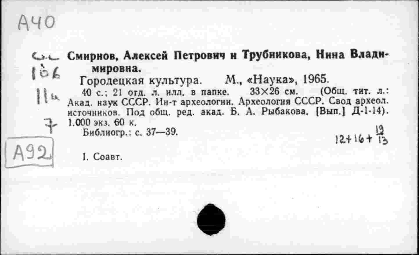 ﻿Ачо
loi
IU
A9üJ
Смирнов, Алексей Петрович и Трубникова, Нина Владимировна.
Городецкая культура. М., «Наука», 1965.
4P с.; 21 огд. л. илл. в папке. 33X26 см. (Общ. тит. л.: Акад, наук СССР. Ин-т археологии. Археология СССР. Свод археол. источников. Под общ. ред. акад. Б. А. Рыбакова. [Вып.] Д-1-14). 1.000 экз. 60 к.
Библиогр.: с. 37—39.	. 12
)£.+ № + 1Ъ
I. Соавт.